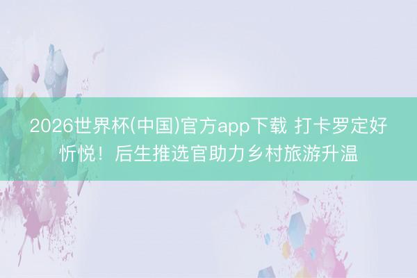 2026世界杯(中国)官方app下载 打卡罗定好忻悦！后生推选官助力乡村旅游升温