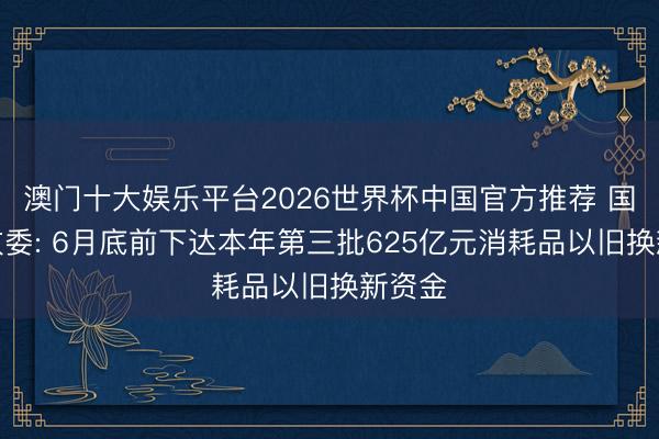澳门十大娱乐平台2026世界杯中国官方推荐 国度发改委: 6月底前下达本年第三批625亿元消耗品以旧换新资金