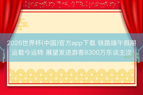 2026世界杯(中国)官方app下载 铁路端午假期运载今运转 展望发送游客8300万东谈主次