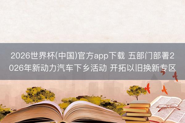 2026世界杯(中国)官方app下载 五部门部署2026年新动力汽车下乡活动 开拓以旧换新专区