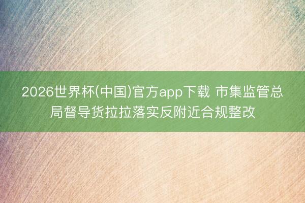 2026世界杯(中国)官方app下载 市集监管总局督导货拉拉落实反附近合规整改