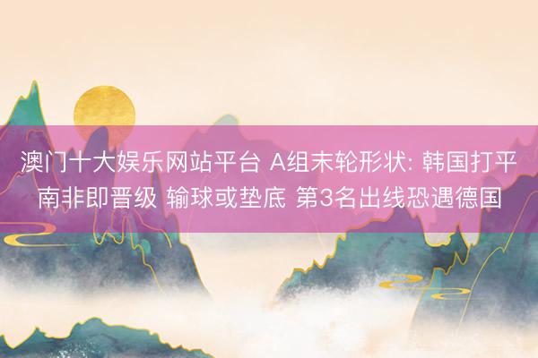 澳门十大娱乐网站平台 A组末轮形状: 韩国打平南非即晋级 输球或垫底 第3名出线恐遇德国