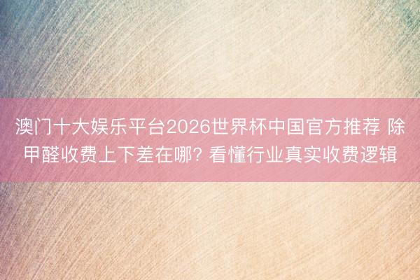 澳门十大娱乐平台2026世界杯中国官方推荐 除甲醛收费上下差在哪? 看懂行业真实收费逻辑