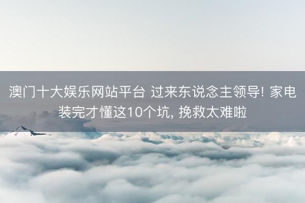 澳门十大娱乐网站平台 过来东说念主领导! 家电装完才懂这10个坑， 挽救太难啦