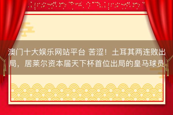 澳门十大娱乐网站平台 苦涩!土耳其两连败出局,居莱尔资本届天下杯首位出局的皇马球员