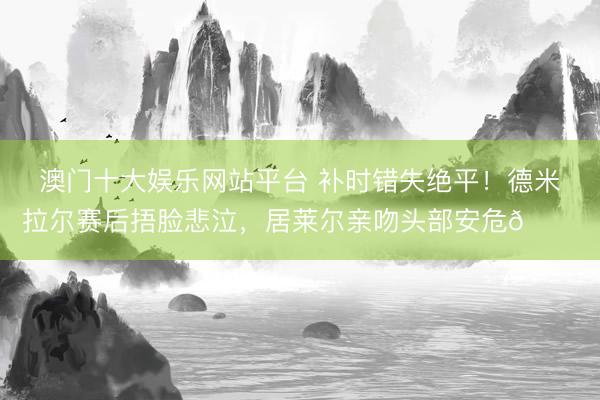 澳门十大娱乐网站平台 补时错失绝平！德米拉尔赛后捂脸悲泣，<a href=